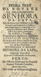 SEQUEIRA, Angelo de, ?-1776<br/>Pedra Iman da Novena da Milagrosissima Senhora da Lapa, que se venera nos Seminarios do Rio de Janeiro, e campos dos Guaitacazes, e mais Igrejas, Capellas, e Altares nos Bispados de S. Paulo, e Rio de Janeiro, e mais partes do Brasil, e Portugal / composta pelo Missionario Apostolico Angelo de Siqueira da [sic] Habito de S. Pedro, natural da Cidade de S. Paulo. - Segunda Impressaõ Com varios additamentos de devoçoens. - Porto : na Officina Episcopal do Capitaõ Manoel Pedroso Coimbra, 1753. - [10], 142 p. ; 8º (14 cm)