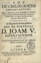 ABREU, José Rodrigues de, 1682-1747<br/>Luz de cirurgioens embarcadissos, que trata das doenças epidemicas, de que costumaõ enfermar ordinariamente todos, os que se embarcão para as partes ultramarinas... / pelo Doutor Joseph Rodriguez de Abreu.... - Lisboa : na Officina de Antonio Pedrozo Galram, 1711. - [16], 76 p. ; 4º (20 cm)