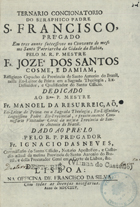 DAMIAO, José dos Santos Cosme e, O.F.M. 1694-17?,<br/>Ternario Concionatorio do Seraphico Padre S. Francisco, prégado em tres annos successivos no Convento do mesmo Santo Patriarcha da Cidade da Bahia / pelo M.R.P. Mestre Fr. Jozé dos Santos Cosme, e Damiam, Religioso Capucho da Provincia de Santo Antonio do Brazil... ; dado ao prelo pelo R.P. prégador Fr. Ignacio das Neves, Commissario do Santo Officio, Notario Apostolico, e Custodio actual da mesma Provincia de Santo Antonio do Brazil.... - Lisboa : na Officina de Francisco da Silva, 1745. - [24], 101 p. ; 4º (21 cm)