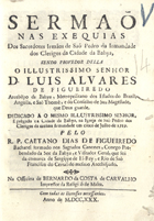 FIGUEIREDO, Caetano Dias de, S.J. 1697-1735,<br/>Sermaõ nas exequias dos Sacerdotes Irmãos de São Pedro da Irmandade dos Clerigos da Cidade da Bahya, sendo Provedor della o Illustrissimo Senhor D. Luis Alvares de Figueiredo Arcebispo da Bahya, Metropolitano dos Estados do Brazil, Angolla, e Saõ Thomè, e do Conselho de Sua Magestade, que Deos guarde... prègado na Cidade da Bahya, na Igreja de Saõ Pedro dos Clerigos da mesma Irmandade em cinco de Julho de 1729 / pelo R. P. Caetano Dias de Figueiredo Bacharel formado nos Sagrados Canones.... - Lisboa : na Officina de Bernardo da Costa de Carvalho, Impressor da Religiaõ de Malta, 1730. - 24 p. ; 4º (20 cm)