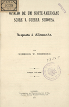 WHITRIDGE, Frederick W., 1852-1916<br/>Opinião de um norte-americano sobre a guerra europeia : resposta à Allemanha. - Londres : Wertheimer, Lea, 1915. - 1 v.