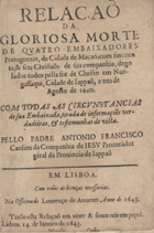 CARDIM, António Francisco, S.J. 1596-1659,<br/>Relaçaõ da gloriosa morte de quatro Embaixadores Portuguezes, da Cidade de Macao, com sincoenta, & sete Christaõs da sua companhia, degolàdos todos pella fee de Christo em Nangassaqui, Cidade de Iappaõ, a tres de Agosto de 1640. Com todas as circunstancias de sua Embaixada, tirada de informações verdadeiras, & testemunhas de vista. / Pello Padre Antonio Francisco Cardim da Companhia de Iesu Procurador geral da Prouincia de Iappaõ. - Em Lisboa : na officina de Lourenço de Anueres, 1643. - [24] f. ; 4º (21 cm)