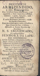 SEQUEIRA, Angelo de, ?-1776<br/>Penitente Arrependido e Fiel Companheiro, para se instruir huma alma devota, e arrependida a fazer huma boa confissaõ commua, e geral, sem pejo, nem medo do Confessor... : offerecido ao Sumo Sacerdote dos Sacerdotes N.S. Crucificado, e á milagrosissima Senhora da Lapa das Confissoens da Cid. do Porto, e Seminarios do Rio de Janeir. e Campos dos Guaitacazes, e Recolhimento das Orfãs desamparadas de Lisboa, e do Convento de S. Joaõ de Deos, e da Igreja de Villa viçosa, advogadas contra os terremotos / pelo Missionario Apostolico e Protonotario de Sua Santidade Angelo de Sequeira, do habito de S. Pedro, natural da Cidade de S. Paulo. - Lisboa : na Offic. de Antonio Vicente da Silva, 1757. - [32], 362 p. : il., grav. ; 8º (14 cm)