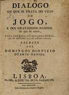 CUNHA, João Pinheiro Freire da, 1738-1811<br/>Dialogo em que se trata do vicio do jogo, e dos gravissimos damnos, de que he cauza, para correcção dos jogadores, que saõ inficionados com taõ pestifero exercicio / escrito por Domingos Dionizio Duarte Daniel. - Lisboa : na Offic[ina] de Jozé da Silva Nazareth, 1769. - 16 p. ; 4º (19 cm)