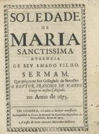 MACEDO, Francisco de Santo Agostinho de, O.F.M. 1596-1681,<br/>Soledade de Maria Sanctissima auzencia de seu amado filho / sermam, que prègou na See Collegiada de Barcellos o Doutor Francisco de Macedo Conego na mesma Collegiada no Anno de 1673. - Em Coimbra : na Impressaõ da Viuva de Manoel de Carvalho Impressora da Vniversidade : a custa de Ioam Antunes Mercador de livros, 1675. - [1, 1 br.], 45 p. ; 4º (20 cm)