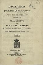 INDICE GERAL DOS DOCUMENTOS REGISTADOS NOS LIVROS DAS CHANCELARIAS EXISTENTES NO REAL ARQUIVO DA TORRE DO TOMBO MANDADO FAZER PELAS CORTES NA LEI DO ORCAMENTO DE 7 DE ABRIL DE 1838<br/>Indice geral dos documentos registados nos livros das chancellarias existentes no Real Archivo da Torre do Tombo mandado fazer pelas Cortes na lei do orçamento de 7 de Abril de 1838. - Lisboa : Typ. de G. M. Martins, 1841. - [4], 185 p. ; 22 cm