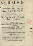 SEMBLANO, Gonçalo da Madre de Deus, C.S.J.E. 16---1705,<br/>Sermam da Terceira Sexta Feira da Quaresma, pregado na Capella Real da Vniversidade de Coimbra / pello P.M. Gonçalo da Madre de Deos Semblano, Reytor do Collegio de S. Joaõ Evangelista, & Lente de Prima de Theologia no mesmo Collegio. - Em Coimbra : na Officina de Thome Carvalho Impressor da Vniversidade : acusta [sic] de Ioão Antunes mercador de livros, 1672. - [1, 1 br.], 24, [1, 1 br.] p. ; 4º (20 cm)