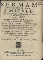 VELOSO, José Pereira, 1645-1711<br/>Sermam do glorioso Archanjo S. Miguel, com Commemoraçaõ do Officio que se faz peas Almas do Purgatorio, pregado na Igreja Matriz do Arrecife de Pernambuco : dedicado ao Senhor Sebastiam Cardoso de Sampayo, Chanceller da Relação da Cidade do Porto... / pelo Licenciado Ioseph Velozo, natural da Cidade da Bahia, & Vigario da Parochial Igreja do Corpo Santo do Arrecife ; dado a luz por Manoel Bautista de Castro. - Lisboa : na Officina de Miguel Deslandes, Impressor de Sua Magestade, 1691. - 20 p. ; 4º (20 cm)