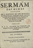 CONCEICAO, Amador da, O.F.M. 16---1709,<br/>Sermam das almas : pregado em o Convento de Sam Francisco da Villa de Thomar, nos sufragios anuuais, que fazem os Irmãos da Terceira Ordem por seus Irmãos defuntos, sendo Ministro da mesma Ordem o Doutor Bertolameu da Fonseca Garcia em o An. de 1686 / pello R.P. Fr. Amador da Conceiçam Religioso Francisco da observancia, na Provincia de Portugal. - Em Coimbra : na Officina de Manoel Rodrigues de Almeyda, 1688. - [1, 1 br.], 32 p. ; 4º (20 cm)