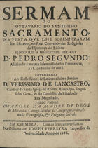 MIRANDA, Manuel da Madre de Deus, C.S.S.J.E. 16---1692,<br/>Sermam do Outavario do Santissimo Sacramento na festa que lhe solemnizaram seus Escravos, no Real Convento das Religiosas da Esperança de Lisboa : sendo Juis a Magestade Del-Rey D. Pedro Segundo : assistindo à mesma solemnidade sua Eminencia, a 18. de Junho de 1688 : offerecido ao Illustrissimo, & Eminentissimo Senhor D. Verissimo de Lancastro, Cardeal da santa Igreja de Roma, Arcebispo, Inquisidor Geral, & do Conselho de Estado de sua Magestade / pello Padre Manoel da Madre de Deos de Miranda, Conego Secular da Congregação do Amado evangelista, & Prègador Gèral. - Em Coimbra : na Officina de Joseph Ferreyra, Impressor da Univesidade, 1688. - 21, [2, 1 br.] p. ; 4º (20 cm)