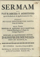 MARTIRES, António dos, C.R.S.A. 16---1696,<br/>Sermam do Patriarcha S. Agostinho que no seu dia de 28. de Agosto do anno de 1680 pregov no Real Mosteyro de Santa Cruz de Coimbra / o M.R. Padre Dovtor D. Antonio dos Martyres Lente de Theologia no Collegio dos Conegos Regulares ; dedicado ao... Dom Joseph de Meneses, Bispo do Algarve, &c.. - Em Coimbra : na Officina de Ioseph Ferreyra, Impressor da Vniuersidade, 1680. - 26, [1, 1 br.] p. ; 4º (22 cm)