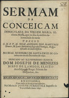 MARTIRES, António dos, C.R.S.A. 16---1696,<br/>Sermam da Conceiçam Immaculada da Virgem Maria Senhora Nossa / que no dia da mesma solemnidade de tarde pregou o M.R.P.M. Dom Antonio dos Martyres Doutor, & Lente Jubilado na Sagrada Theologia, & Qualificador do Santo Officio no Real Mosteiro de Santa Cruz de Coimbra em oito de Dezembro de 1690 ; dedicado ao Illustrissimo Senhor Dom Joseph de Menezes Bispo de Lamego, eleito Arcebispo de Braga Primaz das Hespanhas, &c.. - Em Coimbra : na Officina de Joseph Ferreyra Impressor da Universidade, 1691. - 25 p. ; 4º (20 cm)