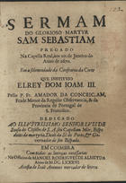 CONCEICAO, Amador da, O.F.M. 16---1709,<br/>Sermam do glorioso martyr Sam Sebastiam pregado na Capella Real, aos 20. de Janeiro do anno de 1670 : em a solemnidade da Confraria da Corte que instituio ElRey Dom Joam. III. / pello P. Fr. Amador da Conceiçam, Frade Menor da Regular Observancia, & da Provincia de Portugal de S. Francisco ; dedicado ao Illustrissimo Senhor Luis de Sousa do Cõselho de S. A. seu Capellam Mòr, Bispo eleito de martyria, Deaõ da Sè do Porto, & Governador de seu Bispado. - Em Coimbra : na Officina de Manuel Rodrigues de Almeyda : a custa de Joaõ Antunes mercador de livros, 1686. - 15 p. ; 4º (20 cm)