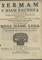 SOUSA, Sebastião de Matos de, C.O. ?-1721,<br/>Sermam de S. Joam Bautista, pregado na Igreja de Santo Estevaõ d´Alfama em 4. de Agosto de 1680 / pelo Doutor Sebastiam de Mattos, e Sousa, estando o Santissimo Sacramento exposto ; offerecido a Excellentissima Senhora Dona Isabel, Luisa... filha do... Duque de Cadaval. - Coimbra : na Officina de Joam Antunes, 1693. - 27 p. ; 4º (20 cm)