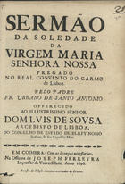 SANTO ANTONIO, Urbano de, O.C. ?-1711,<br/>Sermão da Soledade da Virgem Maria Senhora Nossa pregado no Real Convento do Carmo de Lisboa / pelo Padre Fr. Urbano de Santo Antonio ; offerecido ao... Dom Lvis de Sousa Arcebispo de Lisboa, do conselho de Estado de ElRey Nosso Senhor, & seu Capellão Mòr. - Em Coimbra : na Officina de Joseph Ferreyra Impressor da Vniversidade : a custa de Ioseph Antunes mercador de Livros, 1696. - 12 p. ; 4º (20 cm)