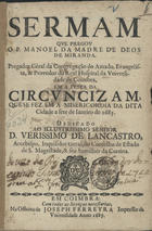 MIRANDA, Manuel da Madre de Deus, C.S.S.J.E. 16---1692,<br/>Sermam que pregou o P. Manoel da Madre de Deos de Miranda Pregador Gèral do Amado Evangelista, & Provedor do Real Hospital da Universidade de Coimbra, em a Festa da Circuncizam, que se fez em a Misericordia da dita Cidade a sete de janeiro de 1685 : dedicado ao... D. Verissimo de Lancastro, Arcebispo, Inquisidor Geral, do Conselho de Estado de S. Magestade, & seu Sumilher da Cortina. - Em Coimbra : na Officina de Joseph Ferreyra Impressor da Universidade, 1685. - 19, [1 br.] p. ; 4º (20 cm)