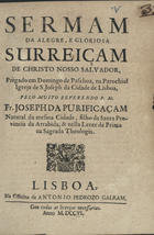 PURIFICACAO, José da, O.F.M. 16---17--,<br/>Sermam da alegre, e gloriosa surreiçam [sic] de Christo Nosso Salvador : prègado em Domingo de Paschoa, na Parochial Igreja de S. Joseph da Cidade de Lisboa / pelo... Fr. Joseph da Purificaçam natural da mesma Cidade, filho da Santa Provincia da Arrabida, & nella Lente de Prima na Sagrada Theologia. - Lisboa : na Officina de Antonio Pedrozo Galram, 1706. - 14 p. ; 4º (20 cm)