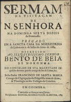 SANTA MARIA, Francisco de, C.S.S.J.E. 1653-1713,<br/>Sermam da Visitaçam de N. Senhora na Dominga Sexta depois do Pentecoste. Pregado em a Sancta Casa da Misericordia de Lisboa em 2. de Julho do anno de 1684. Offerecido ao Illustrissimo Senhor Bento de Beja de Noronha do Concelho de Sua Magestade Inquisidor da meza grande conego da See de Lisboa, &c. / pello Padre Francisco de Santa Maria Conego da Cõgregação do Evãgelista lente de Artes, & Theologia no su Collegio de Coimbra. - Em Coimbra : na Officina de Manoel Rodrigues de Almeyda, 1685. - 19 p. ; 4º (20 cm)