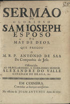 SA, António de, S.J. ca 1627-1678,<br/>Sermão do glorioso Sam Joseph Esposo da Mãy de Deos / que pregou o M.R.P. Antonio de Saa da Companhia de Jesu ; offerecido ao... Senhor Alexandre do Valle cidadam de Braga, &c. - Em Coimbra : na officina de Joam Antunes, 1692. - 20 p. ; 4º (20 cm)