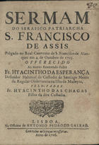 CHAGAS, Jacinto das, O.F.M. fl. 1705,<br/>Sermam do Serafico Patriarcha S. Francisco de Assis prègado no Real Convento de S. Francisco de Alanquer em 4. de Outubro de 1705 : offerecido ao... Frey Hyacintho da Esperança Definidor Habitual da Custodia de Santiago Menor da Regular Observancia na Ilha da Madeyra / pelo Padre Fr. Hyacintho das Chagas filho da dita Custodia. - Lisboa : na Officina de Antonio Pedrozo Galraõ, 1706. - [2], 19 p. ; 4º (20 cm)