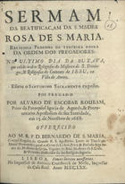 ROUBAO, Álvaro de Escobar, 1615-1670<br/>Sermam da Beatificaçam da S. Madre Rosa de S. Maria, religiosa professa da Terceira Regra da Ordem dos Pregadores : no ultimo dia da outava, que celebráraõ os Religiosos do Mosteiro de S. Domingos, & Religiosas do Convento de Jesu, na Villa de Aveiro : esteve o Santissimo Sacramento exposto / foi pregado por Alvaro de Escobar Roubam, Prior da Paroquial Igreja de Agueda..., em 25. de Nove[m]bro de 1668 ; offerecido ao M.R.P.D. Bernardo de S. Maria, Conego Regular do Grande P.S. Agostinho... & Primeiro Diffinidor da sua Religião sagrada. - Lisboa : na Impressaõ de Antonio Craesbeeck de Mello, Impressor da Casa Real, 1670. - [4], 26, [2 br.] p. ; 4º (20 cm)