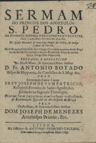 SAO PATRICIO, José de, O.E.S.A. antes de 1679-1712,<br/>Sermam do Principe dos Apostolos S. Pedro na Dominga Septima depois de Pentecostes, com o Santissimo Sacramento exposto, na Igreja Parochial de Sant-Iago Mayor da Nobre, & antiga Cidade de Tavira, na festa que a Irmandade dos Clerigos faz todos os annos, sendo Reytor da mesma Irmandade o muyto Reverendo Prior da mesma Igreja Diogo Dias Salgueyro : pregado, e offerecido ao... D. Fr. Antonio Botado Bispo de Hipponia... / pelo Reverendo Padre Lente Frey Joseph de Sam Patricio, Religioso Eremita de Santo Agostinho.... - Lisboa : na Officina de Antonio Pedrozo Galram, 1705. - 22, [2 br.] p. ; 4º (21 cm)