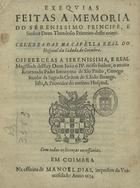 SAO PAULO, Jerónimo de, C.S.S.J.E. ?-1694,<br/>Exequias feitas a memoria do Serenissimo Principe, e Senhor Dom Theodosio Primeiro deste nome : celebradas na Capella Real do Hospital da Cidade de Coimbra : offerecidas a Serenissima, e Real magestade delRey Dom João o IV. nosso senhor, o muito Reverendo Padre Jeronymo de São Paulo, Conego secular da sagrada Ordem de S. João Evangelista, & Provedor do mesmo Hospital. - Em Coimbra : na officina de Manoel Dias, impressor da Universidade, 1654. - [10], 33, [1] p. ; 4º (20 cm)