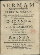 LAMBERTO, Luís, O.P. ?-1721<br/>Sermam que por ordem de ElRey N. Senhor prègou na sua Real Capella em o primeiro dia que se celebrou a approvação dos cultos da Sereníssima & Santa Princeza D. Joanna / o Padre Presentado Fr. Luis Lamberto, da Ordem dos Prègadores ; offerecido a Serenissima, & Augustissima Rainha da Gram Bretanha. - Lisboa : na Officina de Miguel Deslandes, Impressor de Sua Magestade, 1693. - 28 p. ; 4º (20 cm)