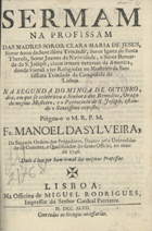 SILVEIRA, Manuel da, O.P. 1697-1750,<br/>Sermam na Profissam das Madres Soror Clara Maria de Jesus, Soror Anna da Santissima Trindade, Soror Ignez de Santa Thereza, Soror Joanna da Natividade e Soror Bernarda de São Joseph, cinco irmans naturaes da America, donde vieraõ a ser Religiosas no Mosteiro da Santissima Trindade de Campolide de Lisboa... / Fr. Manoel da Sylveira.... - Lisboa : na Officina de Miguel Rodrigues Impressor do Senhor Cardeal Patriarca, 1747. - [10], 38 p. ; 4º (20 cm)