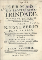 REGO, Silvério da Silva, fl. 173-<br/>Sermaõ da Santissima Trindade, prégado no Convento da Serra de Cintra dos Religiosos Trinos, Redemptores de Cativos / pelo R. P. Sylverio da Sylva Rego, prebytero do habito de S. Pedro... ; impresso por ordem do M. R. P. Fr. Lourenço de Faria, Ministro do mesmo Convento de Cintra. - Lisboa Occidental : na Officina de Antonio Pedrozo Galram, 1738. - [8], 32 p. ; 4º (20 cm)