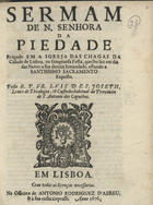 SAO JOSE, Luís de, O.F.M. Cap. 1627-1704,<br/>Sermam de N. Senhora da Piedade, prègado em a Igreja das Chagas da Cidade de Lisboa, na sumptuosa Festa, que lhe faz em dia das Neves a sua devota Irmandade, estando o Santissimo Sacramento Exposto / pello R.P. FR. Luis de S. Joseph, Lente de Theologia, & Custodio habitual da Provincia de S. Antonio dos Capuchos. - Em Lisboa : na Officina de Antonio Rodriguez d´Abreu, & à sua custa impresso, 1676. - 23 p. ; 4º (20 cm)