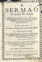 ALMEIDA, Manuel ¿?ngelo de, O.C. 1697-1742?<br/>Sermão de acção de graças a Nossa Senhora de Victoria, em stisfação de hum Voto , que se lhe fes, por hum beneficio alcançado por intercessão da mesma Senhora. Pregado na Santa Igreija da Cidade de Elvas... / pe lo [sic] P. M. Fr. Manoel Angelo de Almeyda. - Impresso en Madrid : por Gabriel Ramirez, 1738. - 32 p. ; 8º (20 cm)