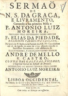 PIEDADE, Elias da, O.C. 17--,<br/>Sermaõ de N. S. da Graça, e livramento, cantando a sua primeira Missa o P. Antonio Luiz Moreira, prégado pelo Reverendo Padre Mestre Fr. Elias da Piedade, Religioso Carmelita Calçado, na Igreja de N. Senhora da Piedade dos RR. PP. Capuchinhos em 16. de Agosto do anno de 1739... com assistencia do ... Senhor André de Mello e Castro, Conde das Galveias, Vice-Rey, e Capitaõ Geral do Estado do Brazil.... - Lisboa Occidental : na Officina de Miguel Manescal da Costa, Impressor do Santo Officio, 1740. - [16], 29 p. ; 4º (20 cm)