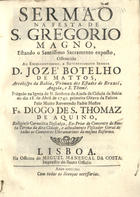 AQUINO, Diogo de S. Tomás de, fl. 1741<br/>Sermaõ na festa de S. Gregorio Magno, estando o Santissimo Sacramento exposto, offerecido ao Excellentissimo, e Reverendissimo senhor D. Jozé Botelho de Mattos, Arcebispo da Bahia, Primaz dos Estados do Brazil, Angola, e S. Thomé : prégado na Igreja de N. Senhora da Ajuda da Cidade da Bahia no dia 18. de Abril de 1740. primeira Oitava da Pascoa / pelo muito Reverendo Padre Mestre Fr. Diogo de S. Thomaz de Aquino, religioso Carmelita Descalço.... - Lisboa : na Officina de Miguel Manescal da Costa, Impressor do Santo Officio, 1741. - [16], 91, [1] p. ; 4º (20 cm)