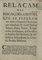 RELACAO DAS ROGACOES E JEJUNS QUE SE FIZERAM EM TODO O IMPERIO OTOMANO<br/>Relaçam das rogaçoes, & jejuns, que se fizeram em todo o Imperio Otomano, por mandado do Graõ Senhor Ameth Zelin, Sultaõ, Emperador do Oriente, & Occidente, Senhor dos Senhores, & verdadeiro descendente do grande profeta Mafoma. - Lisboa : na officina de Miguel Deslandes, 1686. - 4 p. ; 4º (19 cm)