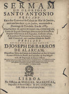 CONCEICAO, Agostinho da, O.F.M. 16---1693,<br/>Sermam do glorioso Santo Antonio : pregado em o seu Convento da cidade do Rio de Janeiro, em o mesmo dia a 13. de Junho... de 1683. / Pelo Padre Fr. Augustinho da Conceiçam... ; Precederaõ doze dias de ladainhas, & pratticas do mesmo Santo.... - Lisboa : na Officina de Miguel Manescal, 1688. - 26, [2] p. ; 4º (20 cm)