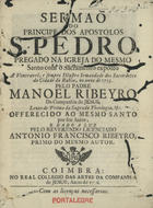 RIBEIRO, Manuel, S.J. 1687-1745,<br/>Sermão do Principe dos Apostolos S. Pedro pregado na Igreja do mesmo Santo com o Sacramento exposto à Veneravel, e sempre Illustre Irmandade dos Sacerdotes da Cidade da Bahia, no anno de 1733 / pelo Padre Manoel Ribeiro da Companhia de Jesus... ; e dado a luz pelo Reverendo Licenciado Antonio Francisco Ribeyro, primo do mesmo autor. - Coimbra : no Real Colegio dos Artes do Companhia de Jesus, 1736. - 20, [2] p. ; 4º (20 cm)