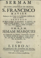 MARQUES, Simão, S.J. 1684-1766,<br/>Sermam do grande apostolo do Oriente S. Francisco Xavier padroeyro da Cidade de S. Salvador da Bahia de Todos os Santos : prégou-o no Real Collegio da Companhia de Jesus, da mesma cidade da Bahia, em 3. de Dezembro de 1745... / o M.R.P.M. Simam Marques da Companhia de Jesus, Examinador Synodal da Diecese [sic] do Rio de Janeyro.... - Lisboa : na Officina de Antonio da Sylva, 1747. - [2], 30 p. ; 4º (20 cm)