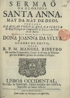 RIBEIRO, Manuel, S.J. 1687-1745,<br/>Sermaõ da gloriosa Santa Anna Mãy da Mãy de Deos, prégado na acção votiva, que na igreja do Real Collegio da Companhia de Jesus da Cidade da Bahia : dedicou a mesma Santa Senhora Dona Joanna da Silva Guedes de Brito / pelo R.P.M. Manoel Ribeyro da mesma companhia.... - Lisboa Occidental : na Offic. de Manoel Fernandes da Costa, impressor do Santo Officio, 1735. - [12], 23 p. ; 4º (20 cm)