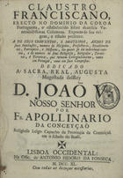 CONCEICAO, Apolinário da, O.F.M. Cap. 1692-1755,<br/>Claustro Franciscano, erecto no dominio da Coroa Portugueza, e estabelecido sobre dezeseis Venerabilissimas Columnas : expoem-se sua origem, e estado presente. A dos seus conventos, e mosteiros, annos de suas Fundações, numero de Hospicios, Prefecturas, Recolhimentos, Parroquiais, e Missoens, dos quaes se dá individual noticia, e do numero de seus Religiosos, Religiosas, Terceiros, e Terceiras, que vivem Collegiadamente, tanto em Portugal, como em Suas Conquistas... / por Fr. Apollinario da Conceyçaõ Religioso leigo Capucho da Provincia da Conceiçaõ. - Lisboa Occidental : na Off. de Antonio Isidoro da Fonseca, 1740. - [48], 235, [1] p. ; 4º (21 cm)