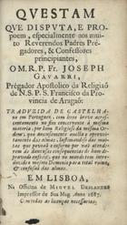 GAVARRE, José, O.F.M.<br/>Questam que disputa, e propoem, especialmente aos muito Reverendos Padres Pregadores, & Confessores principiantes / o M.R.P. Fr. Joseph Gavarri, Prégador Apostolico da Religiaõ de N.S.P.S. Francisco da Provincia de Aragaõ ; traduzida de castelhano em portuguez, com hum breve acrescentamento no fim concernente á mesma materia, por hum Religioso da mesma Ordem.... - Em Lisboa : na Officina de Miguel Deslandes Impressor de sua Mag., 1687. - 167 p. ; 12º (12 cm)