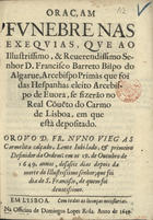 VIEGAS, Nuno, O.C.C. ?-1666,<br/>Oraçam funebre nas exequias, que ao... Senhor D. Francisco Barreto Bispo do Algarue, Arcebispo Primás que foi das Hespanhas..., se fizerão no Real Co[n]ue[n]to do Carmo de Lisboa, em que està depositado / orou o D. Fr. Nuno Viegas Carmelita calçado... : em os 19. de Outubro de 1649. annos, desaseis dias depois da morte do Illustrissimo senhor; que foi dia de S. Francisco, de quem foi deuotissimo. - Em Lisboa : na Officina de Domingos Lopes Rosa, 1649. - [12] f. ; 4º (20 cm)