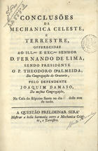 ALMEIDA, Teodoro de, C.O. 1722-1804,<br/>Conclusões da mechanica celeste, e terrestre : offerecidas ao... senhor D. Fernando de Lima / sendo presidente o P. Theodoro d´Almeida, da Congregação do Oratorio ; pelo defendente Joaquim Damaso da mesma Congregação.... - Lisboa : na Regia Officina Typografica, 1796. - 55 p. ; 4º (20 cm)