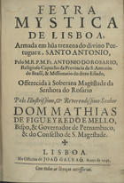 ROSARIO, António do, O.F.M. Cap. 1647-1704,<br/>Feyra mystica de Lisboa : armada em huma trezena do divino Portuguez, Santo Antonio / pelo M.R.P.M. Fr. Antonio do Rosario, Religioso Capucho da Provincia de S. Antonio do Brasil, & Missionario do ditto Estado : offerecida à Soberana Magestade da Senhora do Rosario : pelo Illustrissimo, & Reverendissimo Senhor Dom Mathias de Figueyredo e Mello, Bispo, & Governador de Pernambuco, & do Conselho de S. Magestade. - Lisboa : na Officina de Joaõ Galraõ, 1691. - [32], 216 [i. é 214], [1] p. ; 4º (20 cm)