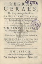 PEREIRA, Bento, S.J. 1606-1681,<br/>Regras/ geraes,/ breves, e comprehensivas/ da melhor ortografia,/ com que se podem evitar erros no escrever/ da lingua latina, e portugueza./ Para se ajuntar à Prosodia/ ordenadas pelo author della, o/ P. D. Bento Pereira/ da Companhia de Jesus, Qualificador/ do Santo Officio./ Approvadas por varões peritissimos em huma, e/ outra lingua./ Dividem-se em trez partes./ A primeira he das regras commuas à lingua latina,/ e portugueza. A segunda he das tocantes só/ à latina. A terceira he das tocantes/ só à portugueza./. - Em Lisboa : por Domingos Carneiro, 1666. - [6], 80, [26] p. ; 8º (15 cm)