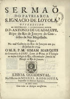 MARQUES, Simão, S.J. 1684-1766,<br/>Sermaõ do Patriarca S. Ignacio de Loyola, offerecido ao Senhor D. Fr. António de Guadalupe, Bispo do Rio de Janeyro... Prégou-o no Real Collegio do Rio de Janeyro em 31 de Julho de 1734 / Simam Marques. - Lisboa Occidental : na Officina de Miguel Rodrigues, 1735. - [24] f. ; 4º (19 cm)