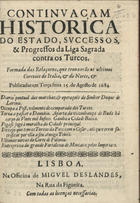 CONTINUACAO HISTORICA DO ESTADO, SUCESSOS E PROGRESSOS DA LIGA SAGRADA CONTRA OS TURCOSRELACAO HISTORICA DA LIGA SAGRADA CONTRA OS TURCOS, 1684 AGOSTO 15, 1684 AGOSTO 15<br/>Continuaçam historica do estado, successos, & progressos da Liga Sagrada contra os turcos : formada das relaçoens, que trouxerão os ultimos correios de Italia, & do Norte, & publicadas em terça feira 15. de Agosto de 1684... - Lisboa : na officina de Miguel Deslandes, [1684?]. - 12 p. ; 4º (18 cm)