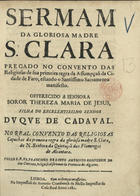 SANTO AMBROSIO, Francisco de, O.F.M. fl. 1681,<br/>Sermam da gloriosa Madre S. Clara : pregado no Convento das Religiosas de sua primeira regra da Assumpçaõ da Cidade de Faro : estando o santissimo Sacramento manifesto : offerecido a senhora Soror Thereza Maria de Jesus, filha do... Duque de Cadaval : no Real Convento das Religiosas Capuchas da primeira regra da gloriosa madre S. Clara, de N. Senhora da Quietaçaõ das Flamengas de Alcantara / pello R.P. Fr., Francisco de Santo Ambrosio Confessor do dito Convento, Religioso observante da Provincia dos Algarves. - Lisboa : na Impressaõ de Antonio Craesbeeck de Mello Impressor da Casa Real, 1681. - 21, [1] p. ; 4º (20 cm)