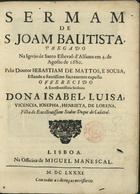 SOUSA, Sebastião de Matos de, C.O. ?-1721,<br/>Sermam de S. Joam Bautista, pregado da Igreja de Santo Estevaõ d´Alfama em 4. de Agosto de 1680 / pelo Doutor Sebastiam de Mattos, e Sousa, estando o Santissimo Sacramento exposto ; offerecido a Excellentissima Senhora Dona Isabel, Luisa, Vicencia, Josepha, Henrieta, de Lorena, filha do Excellentissimo Senhor Duque do Cadaval. - Lisboa : na Officina de Miguel Manescal, 1681. - 27 p. ; 4º (20 cm)