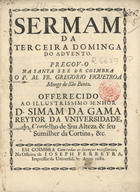 FIGUEIROA, Gregório, O.S.B. 1651-1709,<br/>Sermam da Terceira Dominga do Advento / pregou-o na Santa See de Coimbra o P.M. Fr. Gregorio Figueyroa Monge de São Bento ; offerecido ao Illustrissimo Senhor D. Simam da Gama Reytor da Universidade.... - Em Coimbra : na Officina de Joseph Ferreyra, Impressor da Universidade, 1682. - 20 p. ; 4º (20 cm)